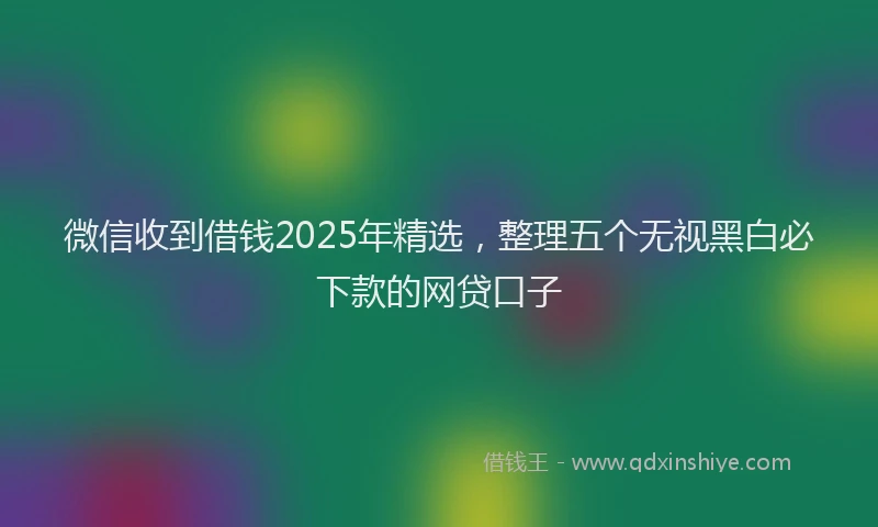 微信收到借钱2025年精选，整理五个无视黑白必下款的网贷口子