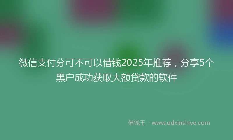 微信支付分可不可以借钱2025年推荐，分享5个黑户成功获取大额贷款的软件