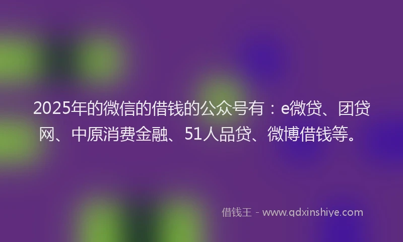 2025年的微信的借钱的公众号有：e微贷、团贷网、中原消费金融、51人品贷、微博借钱等。