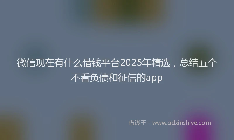 微信现在有什么借钱平台2025年精选，总结五个不看负债和征信的app
