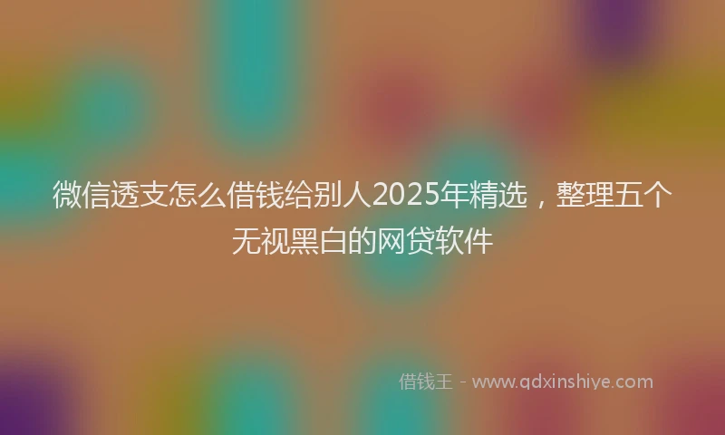 微信透支怎么借钱给别人2025年精选，整理五个无视黑白的网贷软件