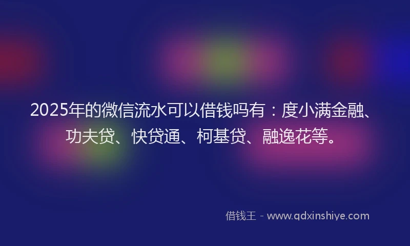 2025年的微信流水可以借钱吗有：度小满金融、功夫贷、快贷通、柯基贷、融逸花等。