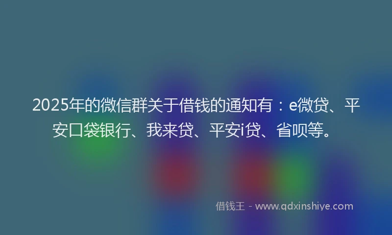 2025年的微信群关于借钱的通知有：e微贷、平安口袋银行、我来贷、平安i贷、省呗等。