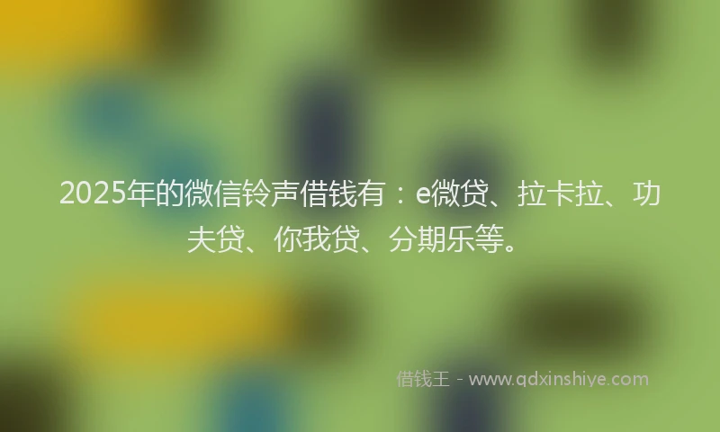 2025年的微信铃声借钱有：e微贷、拉卡拉、功夫贷、你我贷、分期乐等。