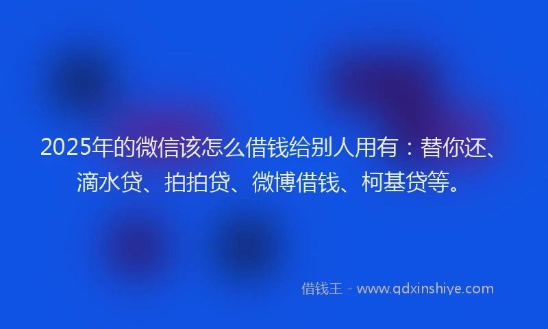 2025年的微信该怎么借钱给别人用有：替你还、滴水贷、拍拍贷、微博借钱、柯基贷等。