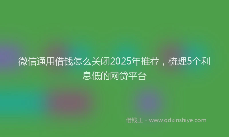 微信通用借钱怎么关闭2025年推荐，梳理5个利息低的网贷平台
