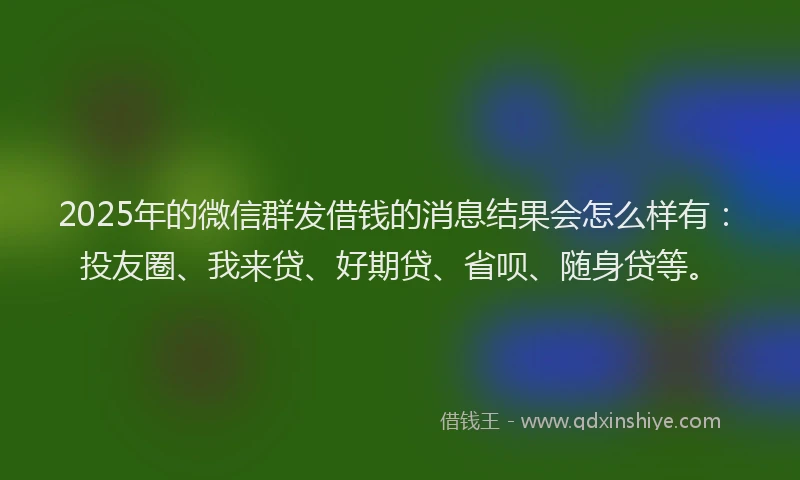 2025年的微信群发借钱的消息结果会怎么样有:投友圈、我来贷、好期贷、省呗、随身贷等。