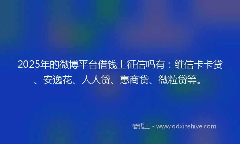 2025年的微博平台借钱上征信吗有：维信卡卡贷、安逸花、人人贷、惠商贷、微粒贷等。