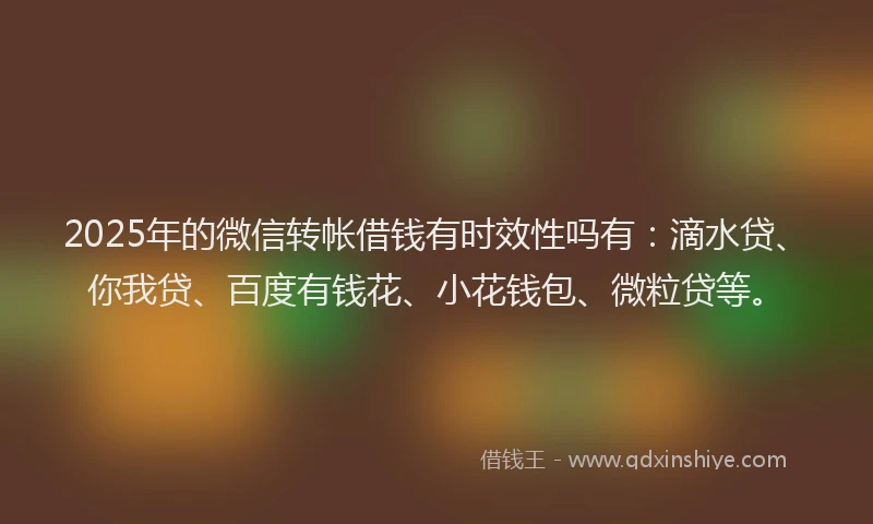 2025年的微信转帐借钱有时效性吗有：滴水贷、你我贷、百度有钱花、小花钱包、微粒贷等。