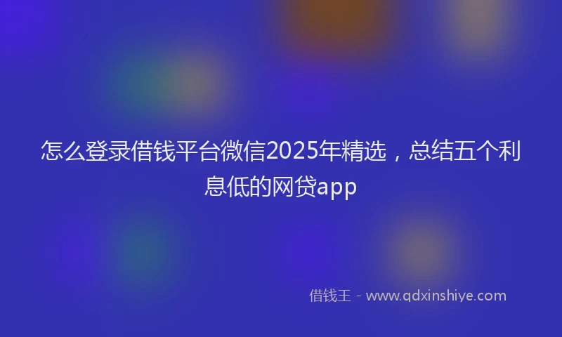 怎么登录借钱平台微信2025年精选，总结五个利息低的网贷app