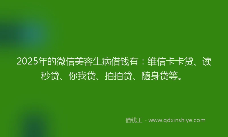 2025年的微信美容生病借钱有：维信卡卡贷、读秒贷、你我贷、拍拍贷、随身贷等。