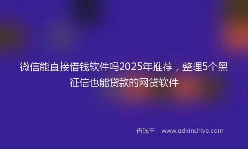 微信能直接借钱软件吗2025年推荐，整理5个黑征信也能贷款的网贷软件