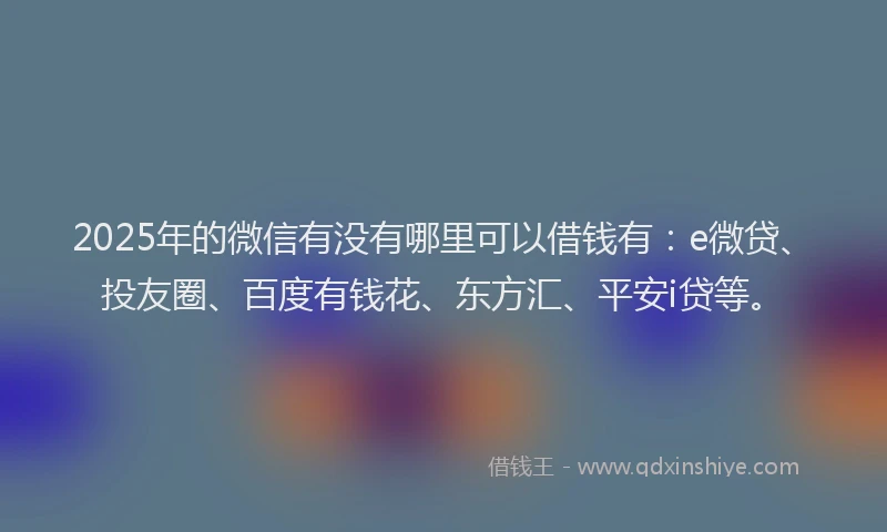 2025年的微信有没有哪里可以借钱有：e微贷、投友圈、百度有钱花、东方汇、平安i贷等。
