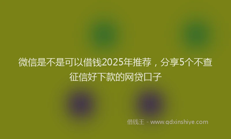 微信是不是可以借钱2025年推荐，分享5个不查征信好下款的网贷口子