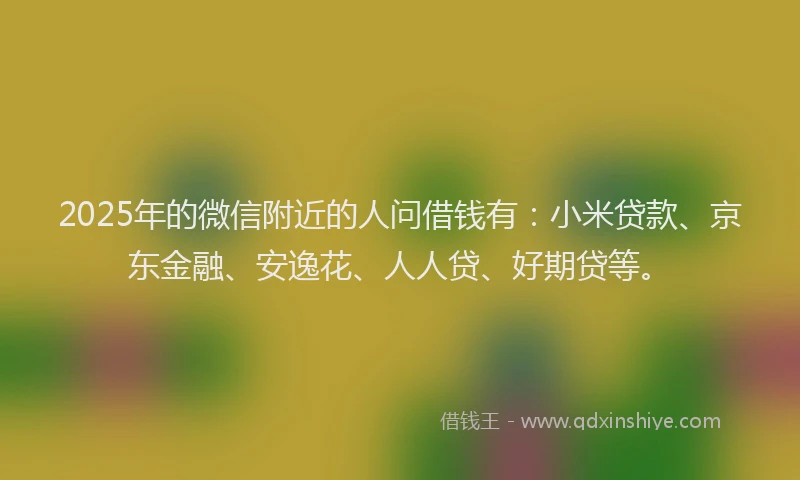 2025年的微信附近的人问借钱有：小米贷款、京东金融、安逸花、人人贷、好期贷等。