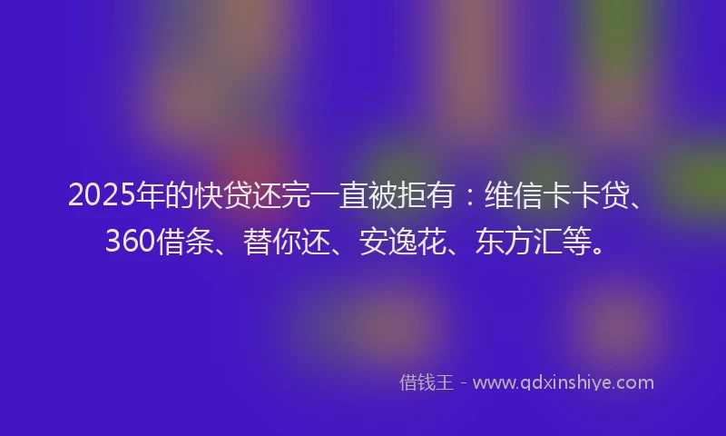 2025年的快贷还完一直被拒有：维信卡卡贷、360借条、替你还、安逸花、东方汇等。