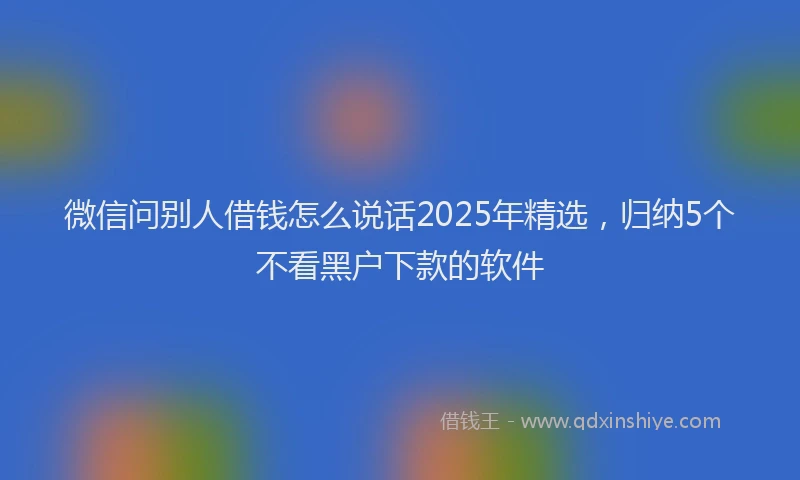 微信问别人借钱怎么说话2025年精选，归纳5个不看黑户下款的软件