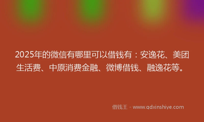 2025年的微信有哪里可以借钱有：安逸花、美团生活费、中原消费金融、微博借钱、融逸花等。