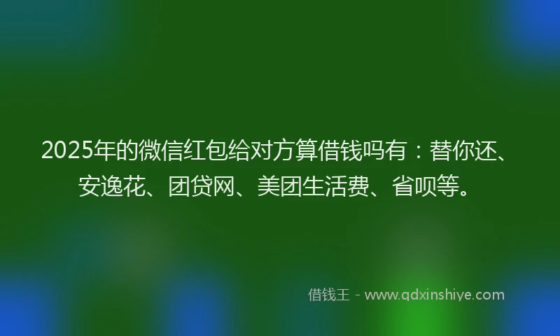 2025年的微信红包给对方算借钱吗有：替你还、安逸花、团贷网、美团生活费、省呗等。