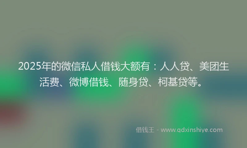 2025年的微信私人借钱大额有：人人贷、美团生活费、微博借钱、随身贷、柯基贷等。
