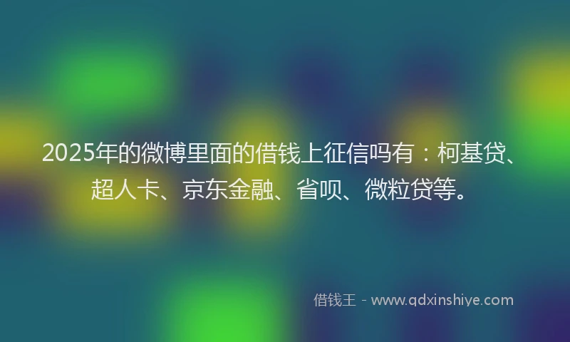 2025年的微博里面的借钱上征信吗有：柯基贷、超人卡、京东金融、省呗、微粒贷等。