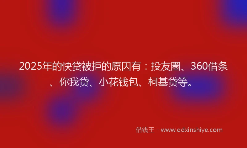2025年的快贷被拒的原因有：投友圈、360借条、你我贷、小花钱包、柯基贷等。