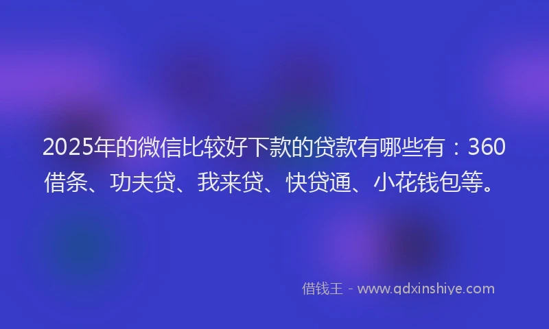 2025年的微信比较好下款的贷款有哪些有：360借条、功夫贷、我来贷、快贷通、小花钱包等。