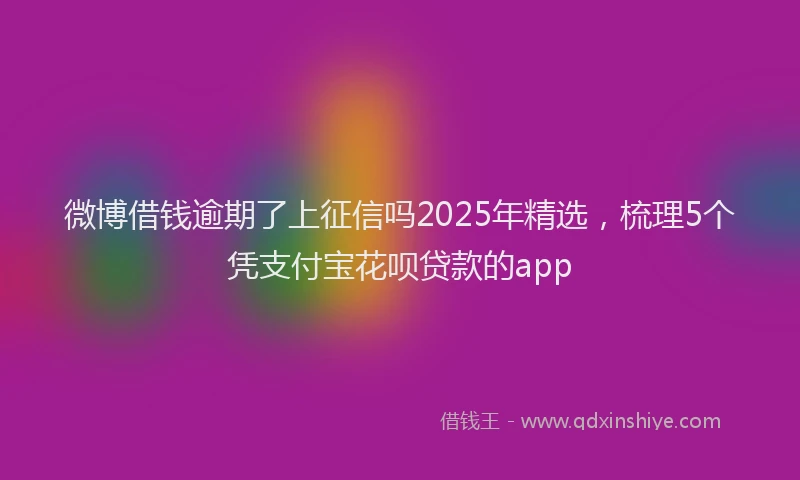 微博借钱逾期了上征信吗2025年精选，梳理5个凭支付宝花呗贷款的app