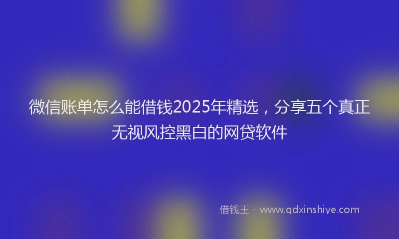 微信账单怎么能借钱2025年精选，分享五个真正无视风控黑白的网贷软件