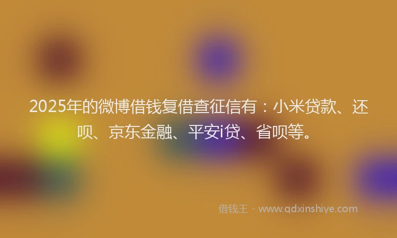 2025年的微博借钱复借查征信有:小米贷款、还呗、京东金融、平安i贷、省呗等。