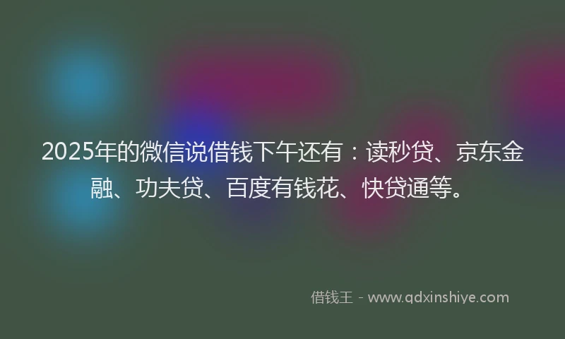 2025年的微信说借钱下午还有：读秒贷、京东金融、功夫贷、百度有钱花、快贷通等。