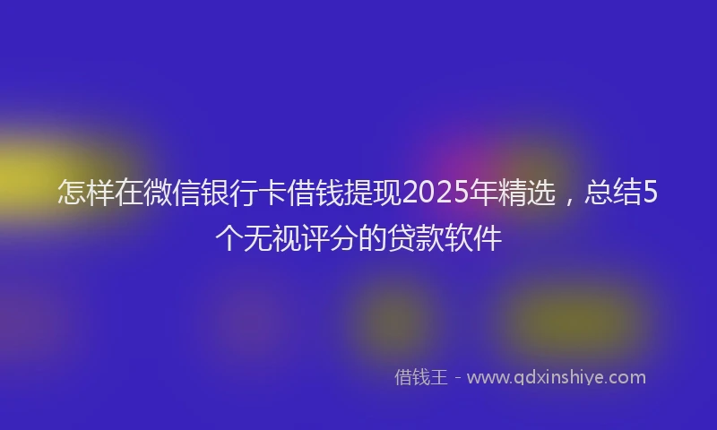 怎样在微信银行卡借钱提现2025年精选，总结5个无视评分的贷款软件