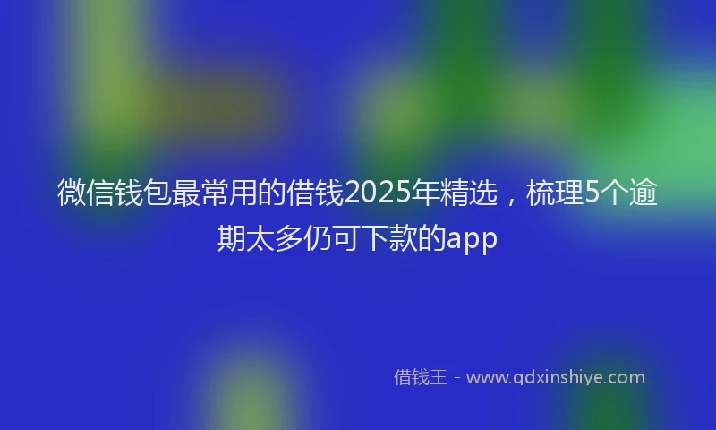 微信钱包最常用的借钱2025年精选，梳理5个逾期太多仍可下款的app