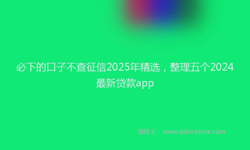 必下的口子不查征信2025年精选，整理五个2024最新贷款app