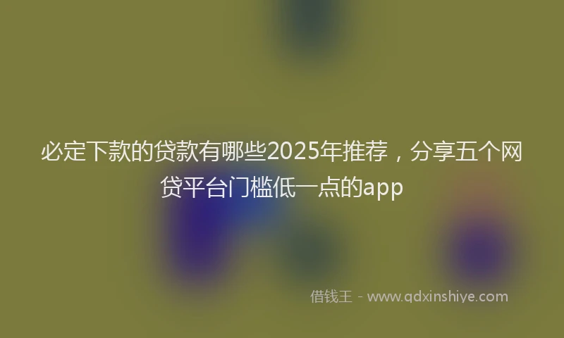 必定下款的贷款有哪些2025年推荐，分享五个网贷平台门槛低一点的app