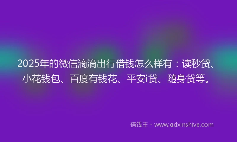 2025年的微信滴滴出行借钱怎么样有：读秒贷、小花钱包、百度有钱花、平安i贷、随身贷等。