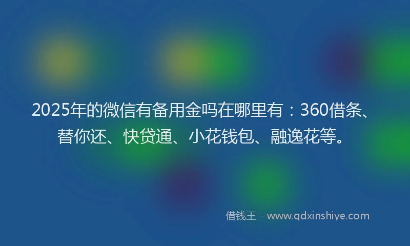 2025年的微信有备用金吗在哪里有：360借条、替你还、快贷通、小花钱包、融逸花等。