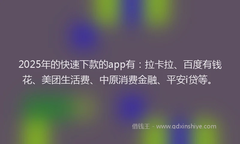 2025年的快速下款的app有：拉卡拉、百度有钱花、美团生活费、中原消费金融、平安i贷等。