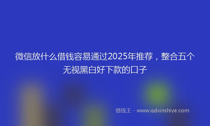 微信放什么借钱容易通过2025年推荐，整合五个无视黑白好下款的口子