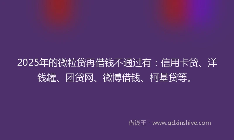 2025年的微粒贷再借钱不通过有：信用卡贷、洋钱罐、团贷网、微博借钱、柯基贷等。