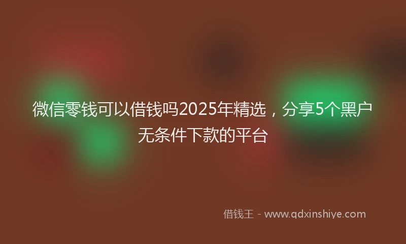 微信零钱可以借钱吗2025年精选，分享5个黑户无条件下款的平台
