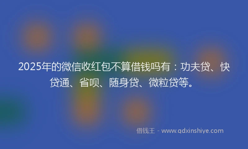2025年的微信收红包不算借钱吗有：功夫贷、快贷通、省呗、随身贷、微粒贷等。