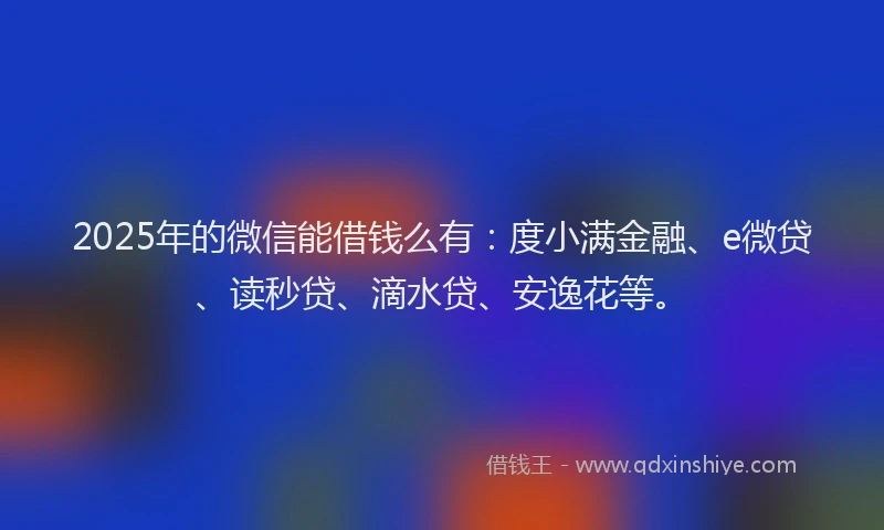 2025年的微信能借钱么有：度小满金融、e微贷、读秒贷、滴水贷、安逸花等。