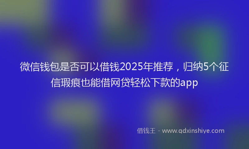 微信钱包是否可以借钱2025年推荐，归纳5个征信瑕疵也能借网贷轻松下款的app