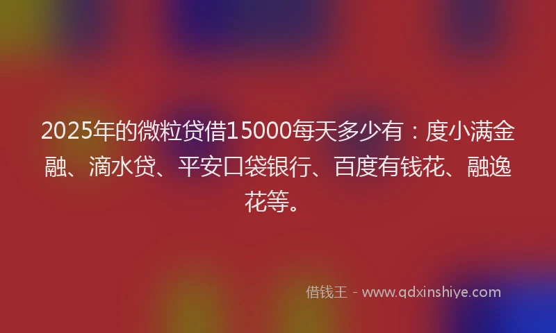 2025年的微粒贷借15000每天多少有：度小满金融、滴水贷、平安口袋银行、百度有钱花、融逸花等。