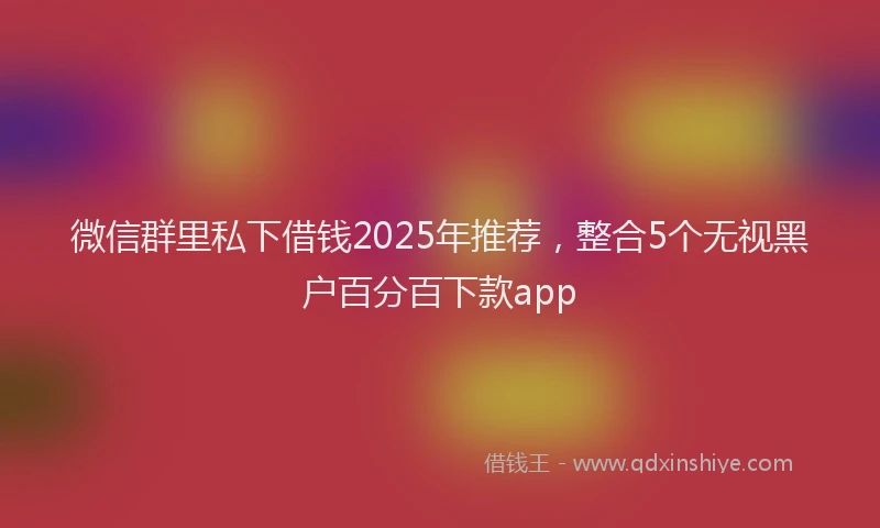 微信群里私下借钱2025年推荐，整合5个无视黑户百分百下款app