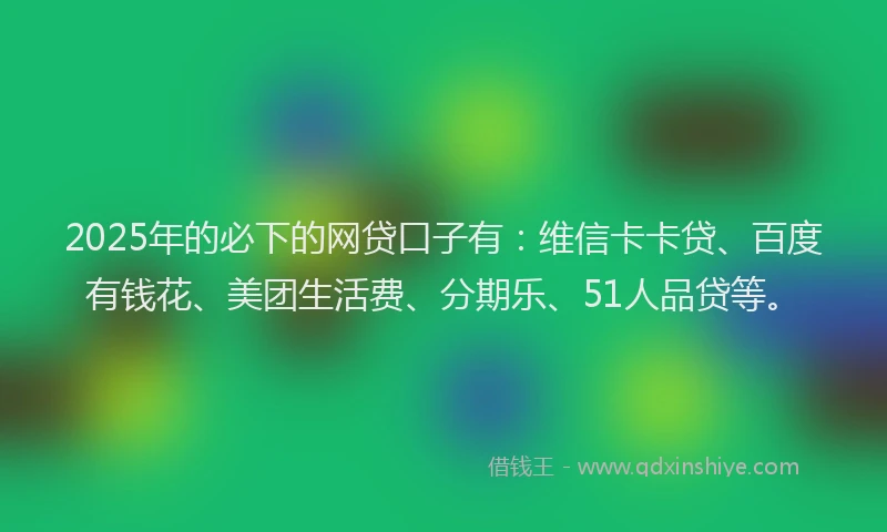 2025年的必下的网贷口子有：维信卡卡贷、百度有钱花、美团生活费、分期乐、51人品贷等。