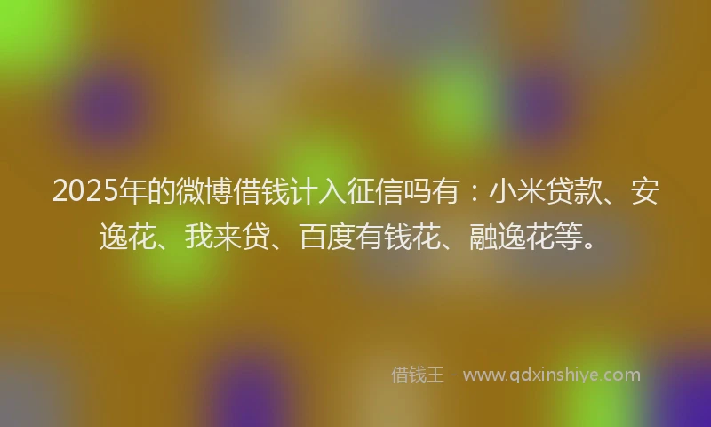 2025年的微博借钱计入征信吗有：小米贷款、安逸花、我来贷、百度有钱花、融逸花等。