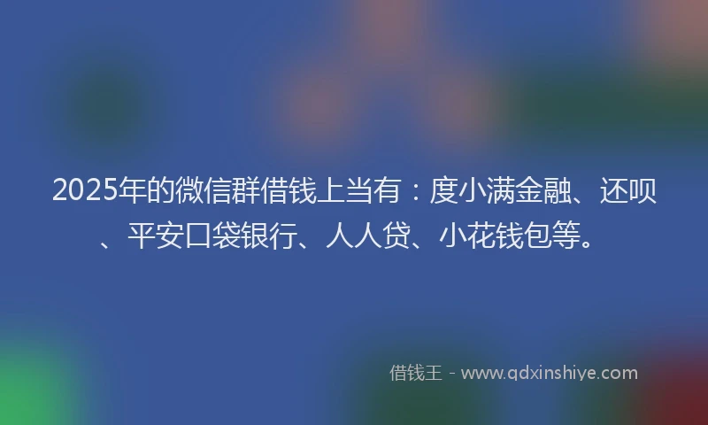 2025年的微信群借钱上当有：度小满金融、还呗、平安口袋银行、人人贷、小花钱包等。