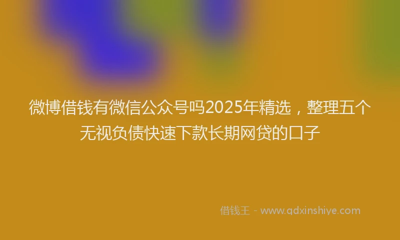 微博借钱有微信公众号吗2025年精选，整理五个无视负债快速下款长期网贷的口子